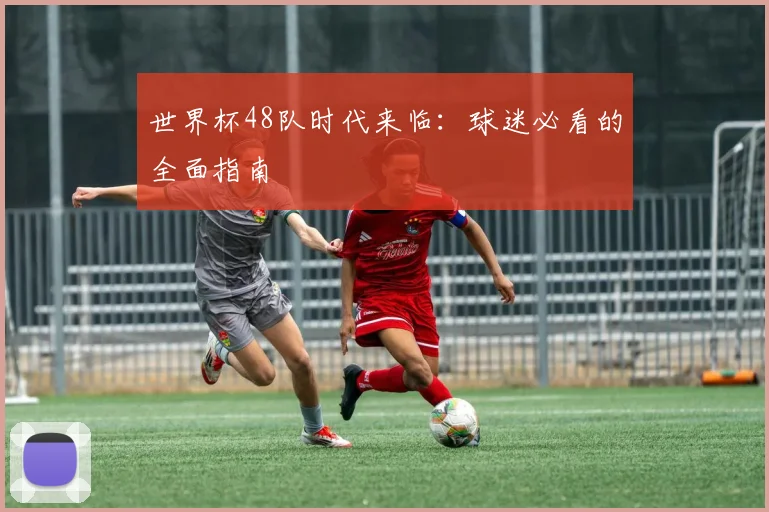 世界杯48队时代来临:球迷必看的全面指南