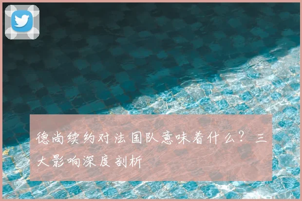 德尚续约对法国队意味着什么？三大影响深度剖析