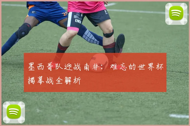 墨西哥队迎战南非：难忘的世界杯揭幕战全解析