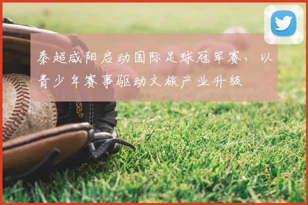 秦超咸阳启动国际足球冠军赛，以青少年赛事驱动文旅产业升级