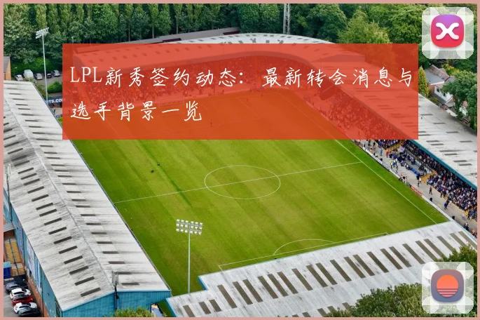 LPL新秀签约动态：最新转会消息与选手背景一览