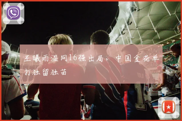 王曦雨温网16强出局，中国金花单打独留独苗