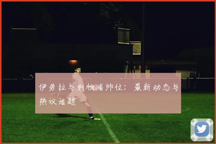伊劳拉与利物浦帅位：最新动态与热议话题