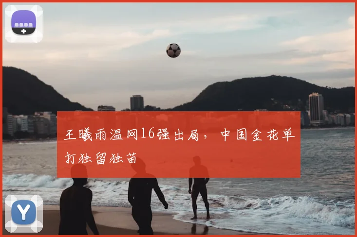 王曦雨温网16强出局,中国金花单打独留独苗