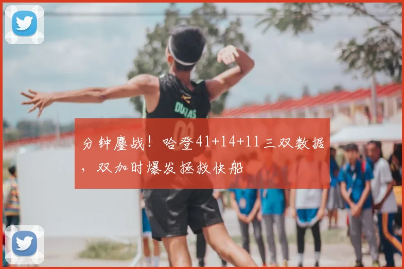 分钟鏖战！哈登41+14+11三双数据，双加时爆发拯救快船